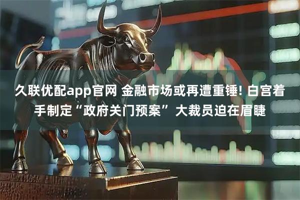 久联优配app官网 金融市场或再遭重锤! 白宫着手制定“政府关门预案” 大裁员迫在眉睫