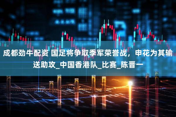 成都劲牛配资 国足将争取季军荣誉战，申花为其输送助攻_中国香港队_比赛_陈晋一