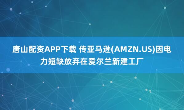 唐山配资APP下载 传亚马逊(AMZN.US)因电力短缺放弃在爱尔兰新建工厂