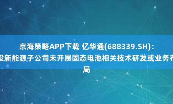京海策略APP下载 亿华通(688339.SH)：新设新能源子公司未开展固态电池相关技术研发或业务布局
