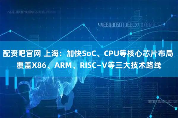 配资吧官网 上海：加快SoC、CPU等核心芯片布局 覆盖X86、ARM、RISC—V等三大技术路线
