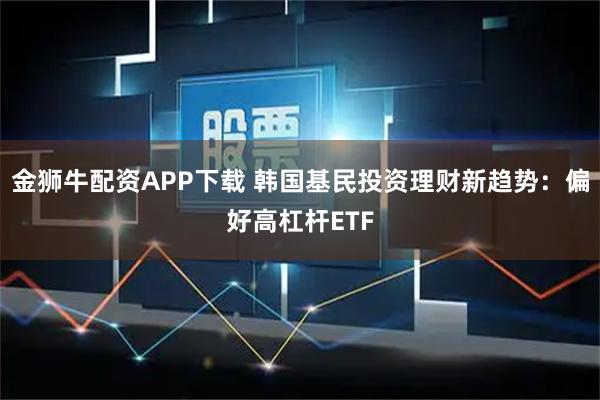 金狮牛配资APP下载 韩国基民投资理财新趋势:偏好高杠杆ETF