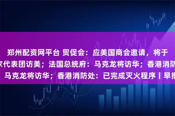 郑州配资网平台 贸促会：应美国商会邀请，将于12月初组织中国企业家代表团访美；法国总统府：马克龙将访华；香港消防处：已完成灭火程序丨早报