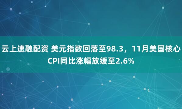 云上速融配资 美元指数回落至98.3，11月美国核心CPI同比涨幅放缓至2.6%