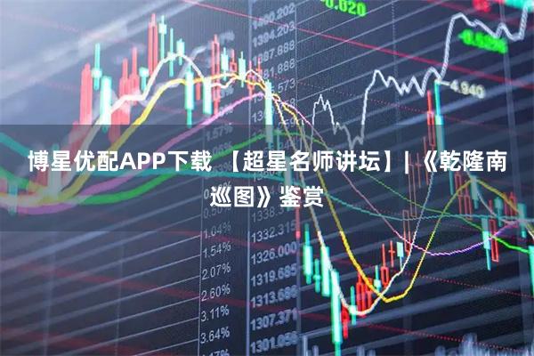 博星优配APP下载 【超星名师讲坛】| 《乾隆南巡图》鉴赏
