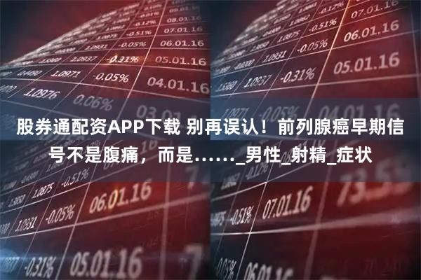 股券通配资APP下载 别再误认！前列腺癌早期信号不是腹痛，而是……_男性_射精_症状