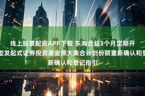线上股票配资APP下载 东海合益3个月定期开放债券型发起式证券投资基金原大集合计划份额重新确认和登记指引