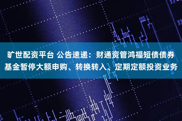 旷世配资平台 公告速递：财通资管鸿福短债债券基金暂停大额申购、转换转入、定期定额投资业务