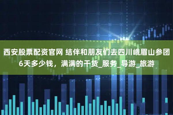 西安股票配资官网 结伴和朋友们去四川峨眉山参团6天多少钱，满满的干货_服务_导游_旅游