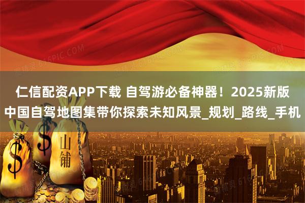 仁信配资APP下载 自驾游必备神器！2025新版中国自驾地图集带你探索未知风景_规划_路线_手机