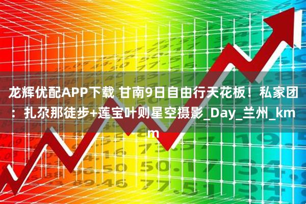 龙辉优配APP下载 甘南9日自由行天花板！私家团：扎尕那徒步+莲宝叶则星空摄影_Day_兰州_km