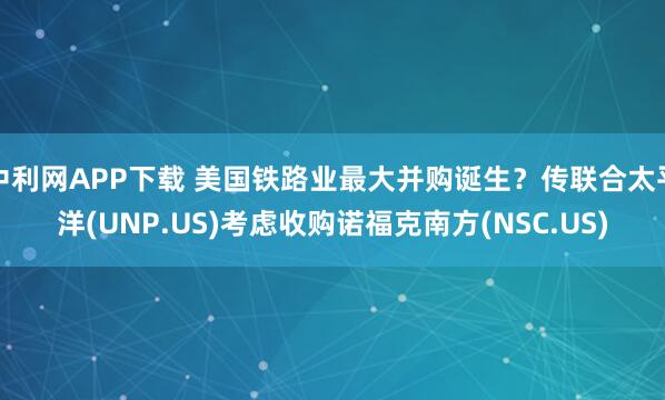 中利网APP下载 美国铁路业最大并购诞生？传联合太平洋(UNP.US)考虑收购诺福克南方(NSC.US)