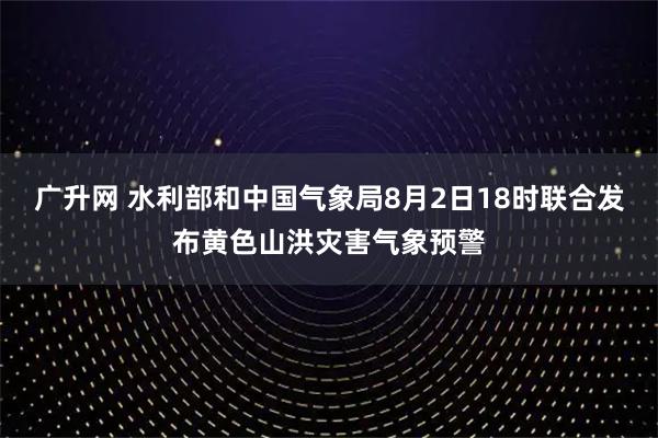 广升网 水利部和中国气象局8月2日18时联合发布黄色山洪灾害气象预警