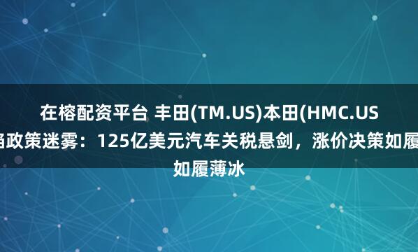 在榕配资平台 丰田(TM.US)本田(HMC.US)深陷政策迷雾：125亿美元汽车关税悬剑，涨价决策如履薄冰