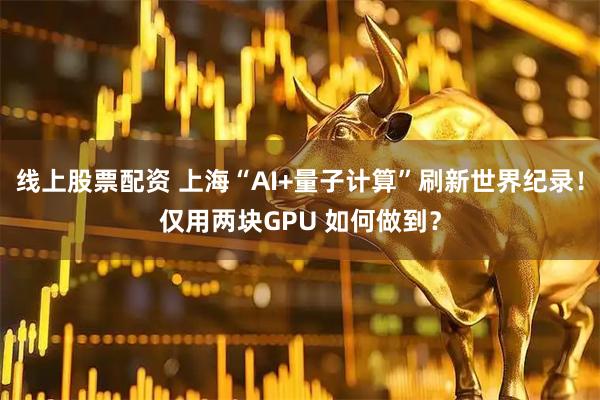 线上股票配资 上海“AI+量子计算”刷新世界纪录！仅用两块GPU 如何做到？