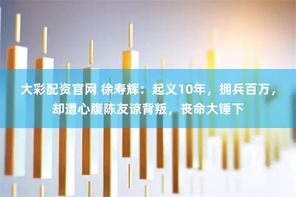 大彩配资官网 徐寿辉:起义10年,拥兵百万,却遭心腹陈友谅背叛,丧命大锤下