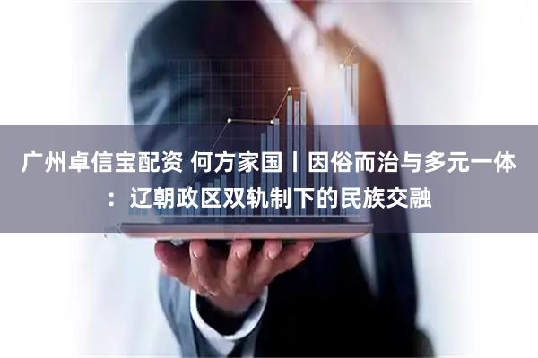 广州卓信宝配资 何方家国丨因俗而治与多元一体:辽朝政区双轨制下的民族交融